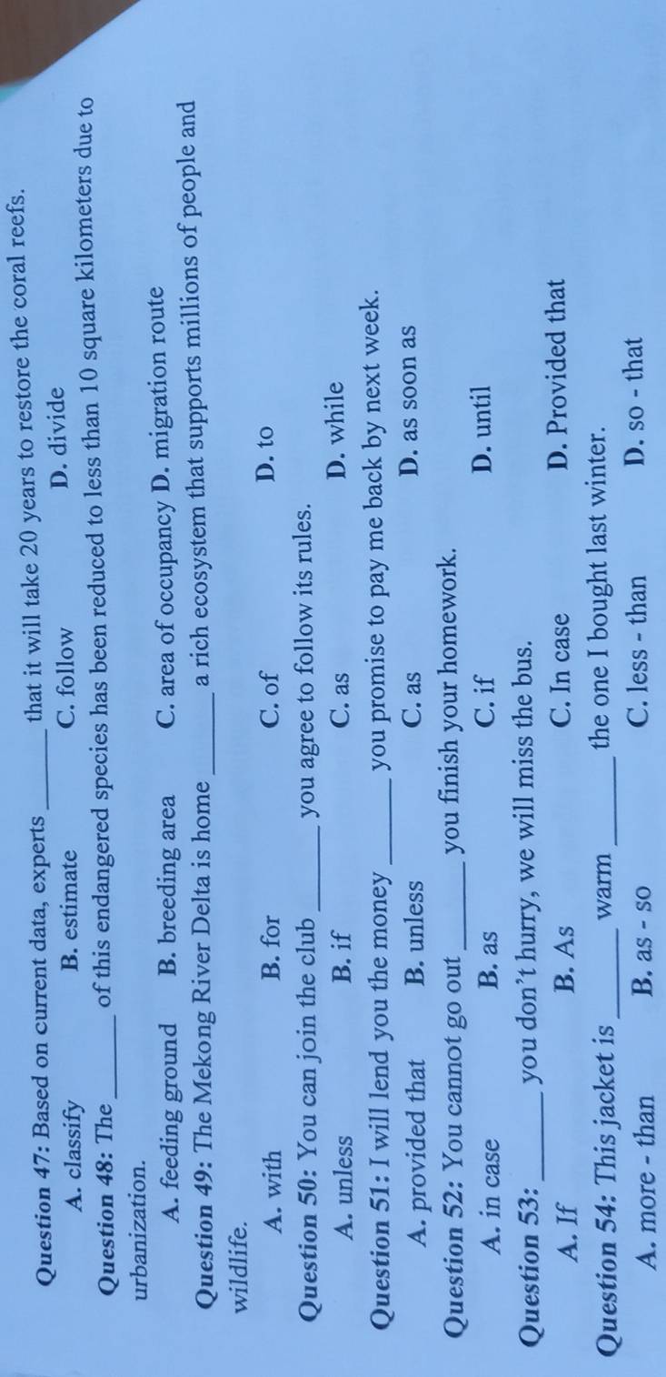 Based on current data, experts_ that it will take 20 years to restore the coral reefs.
A. classify B. estimate C. follow D. divide
Question 48: The _of this endangered species has been reduced to less than 10 square kilometers due to
urbanization.
A. feeding ground B. breeding area C. area of occupancy D. migration route
Question 49: The Mekong River Delta is home_ a rich ecosystem that supports millions of people and
wildlife.
A. with B. for C. of D. to
Question 50: You can join the club _you agree to follow its rules.
A. unless B. if C. as D. while
Question 51: I will lend you the money_ you promise to pay me back by next week.
A. provided that B. unless
C. as D. as soon as
Question 52: You cannot go out_ you finish your homework.
A. in case B. as C. if D. until
Question 53: _you don’t hurry, we will miss the bus.
A. If B. As C. In case D. Provided that
Question 54: This jacket is _warm _the one I bought last winter.
A. more - than B. as - so C. less - than D. so - that