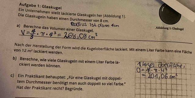 Aufgabe 1: Glaskugel 
Ein Unternehmen stellt lackierte Glaskugeln her (Abbildung 1). 
Die Glaskugeln haben einen Durchmesser von 8 cm. 
_ 
a) Berechne das Volumen einer Glaskugel. 
Abbildung 1: Glaskugel 
Nach der Herstellung der Form wird die Kugeloberfläche lackiert. Mit einem Liter Farbe kann eine Fläche 
von 12m^2 lackiert werden. 
b) Berechne, wie viele Glaskugeln mit einem Liter Farbe la- 
ckiert werden können. 
c) Ein Praktikant behauptet: „Für eine Glaskugel mit doppel- 
tem Durchmesser benötigt man auch doppelt so viel Farbe." 
Hat der Praktikant recht? Begründe.