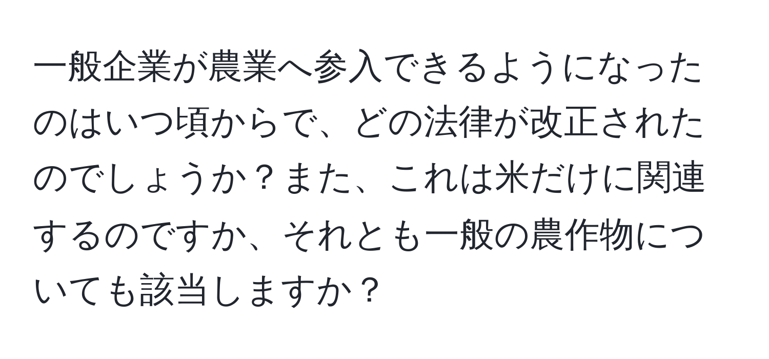 一般企業が農業へ参入できるようになったのはいつ頃からで、どの法律が改正されたのでしょうか？また、これは米だけに関連するのですか、それとも一般の農作物についても該当しますか？