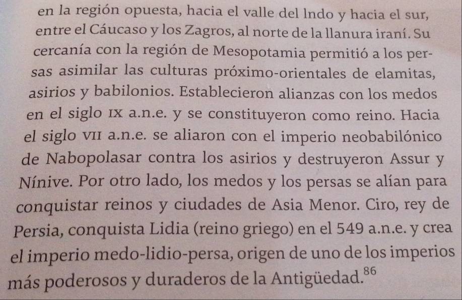 en la región opuesta, hacia el valle del lndo y hacia el sur, 
entre el Cáucaso y los Zagros, al norte de la llanura iraní. Su 
cercanía con la región de Mesopotamia permitió a los per- 
sas asimilar las culturas próximo-orientales de elamitas, 
asirios y babilonios. Establecieron alianzas con los medos 
en el siglo ıx a.n.e. y se constituyeron como reino. Hacia 
el siglo vII a.n.e. se aliaron con el imperio neobabilónico 
de Nabopolasar contra los asirios y destruyeron Assur y 
Nínive. Por otro lado, los medos y los persas se alían para 
conquistar reinos y ciudades de Asia Menor. Ciro, rey de 
Persia, conquista Lidia (reino griego) en el 549 a.n.e. y crea 
el imperio medo-lidio-persa, origen de uno de los imperios 
más poderosos y duraderos de la Antigüedad. 86