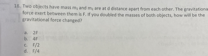 Two objects have mass m_1 and m_2 are at d distance apart from each other. The gravitationa
force exert between them is F. If you doubled the masses of both objects, how will be the
gravitational force changed?
a. 2F
b. 4F
c. F/2
d. F/4