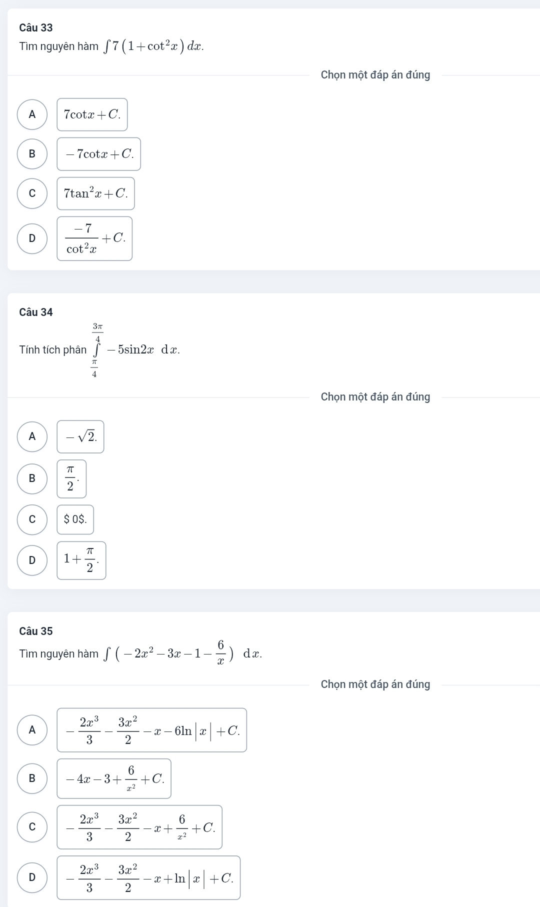 Tìm nguyên hàm ∈t 7(1+cot^2x)dx. 
Chọn một đáp án đúng
A 7cot x+C.
B 7cot x+C.
C 7tan^2x+C.
D  (-7)/cot^2x +C. 
Câu 34
Tính tích phân ∈tlimits _ π /4 ^ 3π /4 -5sin 2xdx. 
Chọn một đáp án đúng
A -sqrt(2).
B  π /2 .
C $ 0$.
D 1+ π /2 . 
Câu 35
Tìm nguyên hàm ∈t (-2x^2-3x-1- 6/x )dx. 
Chọn một đáp án đúng
A - 2x^3/3 - 3x^2/2 -x-6ln |x|+C. 
B -4x-3+ 6/x^2 +C. 
C - 2x^3/3 - 3x^2/2 -x+ 6/x^2 +C.
D - 2x^3/3 - 3x^2/2 -x+ln |x|+C.