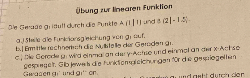 Übung zur linearen Funktion 
Die Gerade g: läuft durch die Punkte A(1|1) und B(2|-1,5). 
a.) Stelle die Funktionsgleichung von g1 auf. 
b.) Ermittle rechnerisch die Nullstelle der Geraden g1. 
c.) Die Gerade g1 wird einmal an der y -Achse und einmal an der x -Achse 
gespiegelt. Gib jeweils die Funktionsgleichungen für die gespiegelten 
Geraden gi und g_1'' an. 
u nd ght durch den