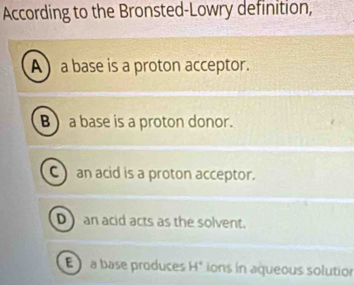 According to the Bronsted-Lowry definition,
A a base is a proton acceptor.
B a base is a proton donor.
C ) an acid is a proton acceptor.
D an acid acts as the solvent.
E à base produces H° ions in aqueous solution