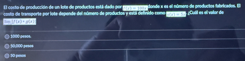 El costo de producción de un lote de productos está dado por f(x)=100x donde x es el número de productos fabricados. El
costo de transporte por lote depende del número de productos y está defnido como g(x)=5x Cuáles el valor de
lim [f(x)· g(x)]
1000 pesos.
50,000 pesos
50 pesos