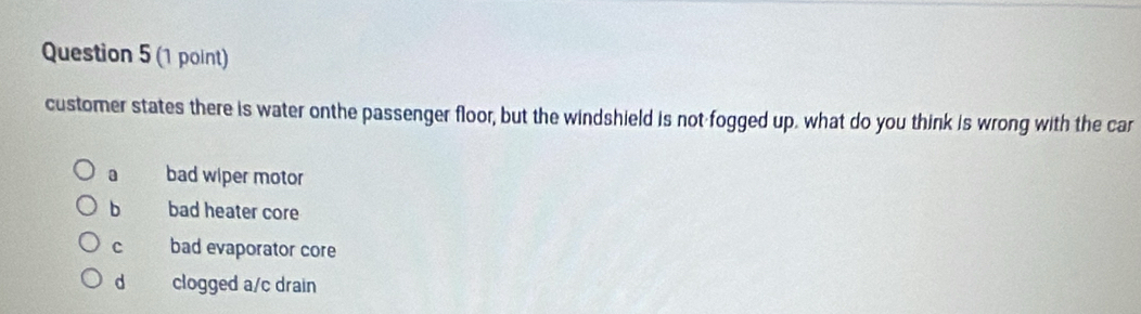 customer states there is water onthe passenger floor, but the windshield is not fogged up. what do you think is wrong with the car
a bad wiper motor
b bad heater core
c bad evaporator core
d clogged a/c drain
