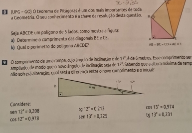 (UFG - GO) O teorema de Pitágoras é um dos mais importantes de toda
a Geometria. O seu conhecimento é a chave da resolução desta questão.
Seja ABCDE um polígono de 5 lados, como mostra a figura:
a) Determine o comprimento das diagonais BE e CE. 
b) Qual o perimetro do polígono ABCDE?
O O comprimento de uma rampa, cujo ângulo de inclinação é de 13° é de 6 metros. Esse comprimento ser
ampliado, de modo que o novo ângulo de inclinação seja de 12°. Sabendo que a altura máxima da ramp
não sofrerá alteração, qual será a diferença entre o novo comprimento e o inicial?
Considere:
sen 12°=0.208 tg12°=0.213 cos 13°=0.974
cos 12°=0.978 sen 13°=0.225 tg13°=0,231