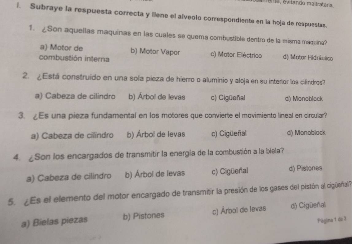 samente, evitando maltrataría.
. Subraye la respuesta correcta y llene el alveolo correspondiente en la hoja de respuestas.
1. Son aquellas maquinas en las cuales se quema combustible dentro de la misma maquina?
a) Motor de b) Motor Vapor c) Motor Eléctrico d) Motor Hidráulico
combustión interna
2. £Esta construido en una sola pieza de hierro o aluminio y aloja en su interior los cilindros?
a) Cabeza de cilindro b) Árbol de levas c) Cigüeñal d) Monoblock
3. Es una pieza fundamental en los motores que convierte el movimiento lineal en circular?
a) Cabeza de cilindro b) Árbol de levas c) Cigüeñal d) Monoblock
4. ¿Son los encargados de transmitir la energía de la combustión a la biela?
a) Cabeza de cilindro b) Árbol de levas c) Cigüeñal d) Pistones
5 Es el elemento del motor encargado de transmitir la presión de los gases del pistón al cigüeñal
a) Bielas piezas b) Pistones c) Árbol de levas d) Cigüeñal
Página 1 de 3