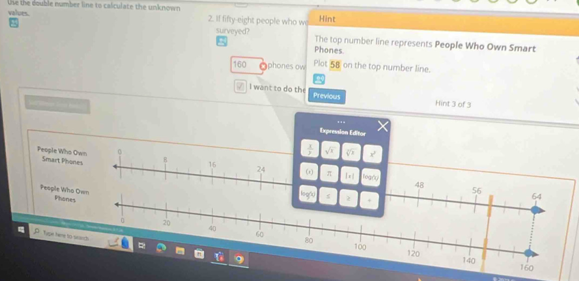 Use the double number line to calculate the unknown 
values. 2. If fifty-eight people who we Hint 
surveyed? The top number line represents People Who Own Smart 
Phones.
160 phones ow Plot 58 on the top number line. 
√ I want to do the Previous 
W mar ls ha 
Hint 3 of 3 
Expression Editor 
0
 x/y  sqrt(x) sqrt[y](x) x^3
People Who Own Smart Phones
8
16
24 (x) π |x| log (x)
48
People Who Own 56 64
Phones
log (x) s 
+
0 20 40 60
Type here to ssarch
80 100
120 140
160