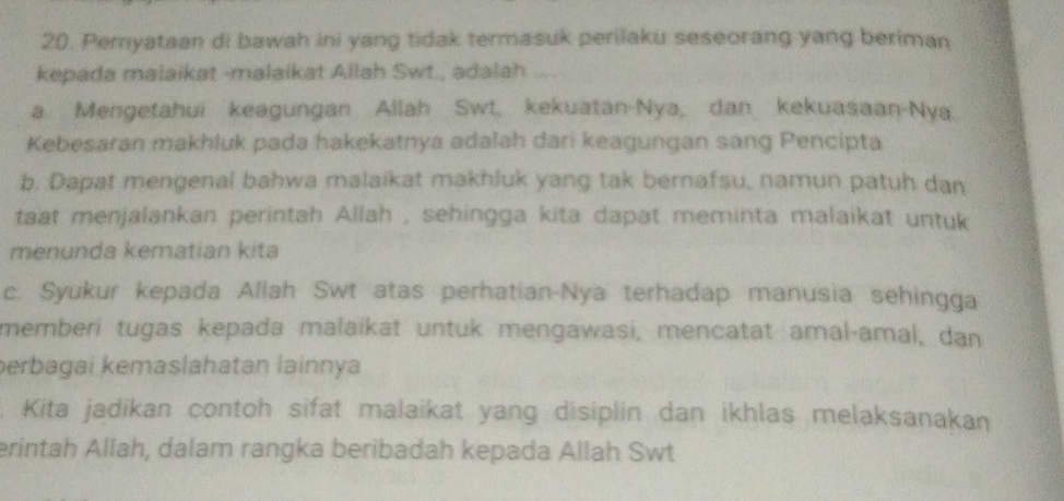 Pemyataan di bawah ini yang tidak termasuk perilaku seseorang yang beriman
kepada malaikat -malaikat Allah Swt., adalah ....
a. Mengetahui keagungan Allah Swt, kekuatan-Nya, dan kekuasaan-Nya.
Kebesaran makhluk pada hakekatnya adalah dari keagungan sang Pencipta
b. Dapat mengenal bahwa malaikat makhluk yang tak bernafsu, namun patuh dan
taat menjalankan perintah Allah , sehingga kita dapat meminta malaikat untuk
menunda kematian kita
c. Syukur kepada Allah Swt atas perhatian-Nya terhadap manusia sehingga
memberi tugas kepada malaikat untuk mengawasi, mencatat amal-amal, dan
perbagai kemaslahatan lainnya
Kita jadikan contoh sifat malaikat yang disiplin dan ikhlas melaksanakan
erintah Allah, dalam rangka beribadah kepada Allah Swt