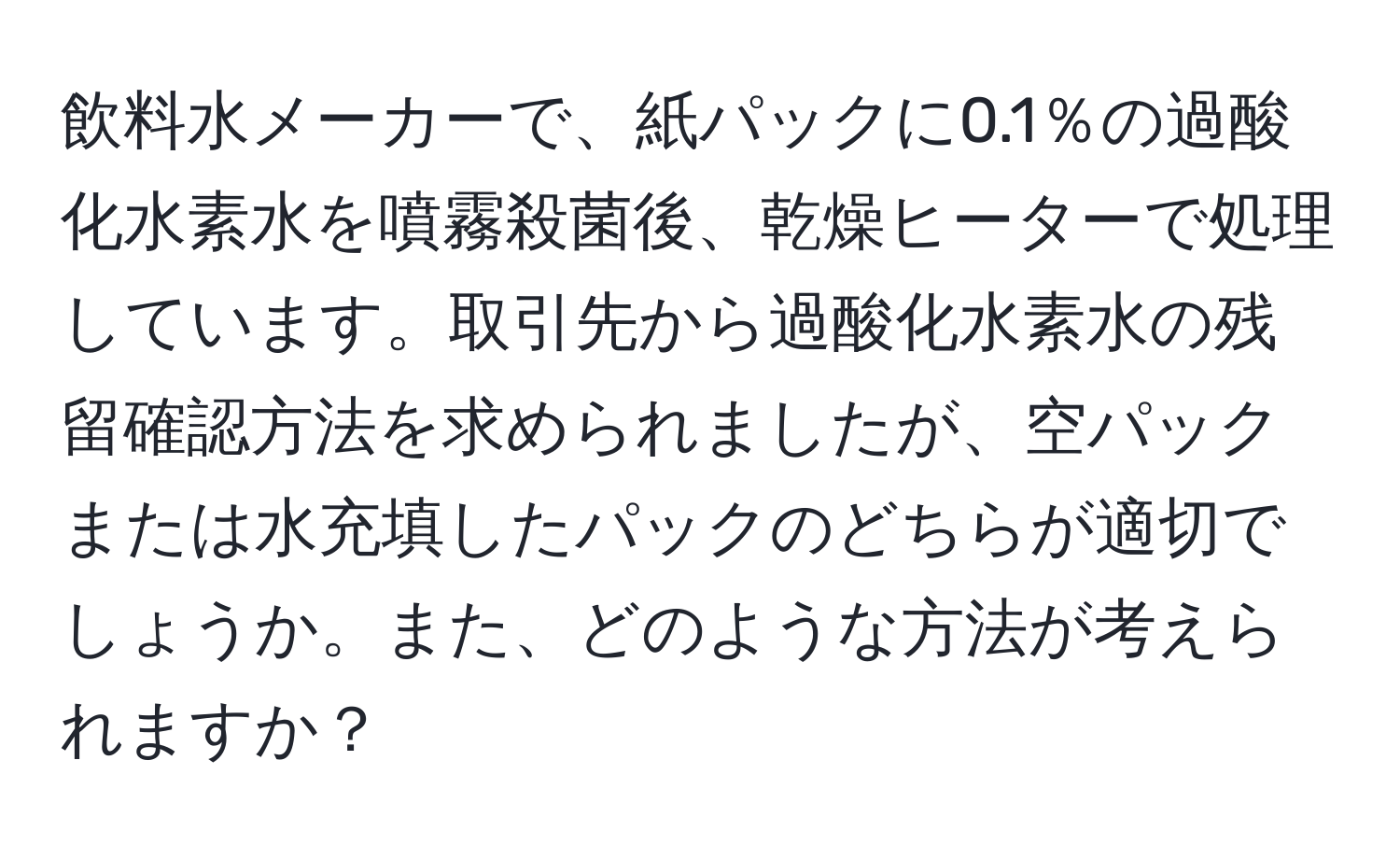 飲料水メーカーで、紙パックに0.1％の過酸化水素水を噴霧殺菌後、乾燥ヒーターで処理しています。取引先から過酸化水素水の残留確認方法を求められましたが、空パックまたは水充填したパックのどちらが適切でしょうか。また、どのような方法が考えられますか？