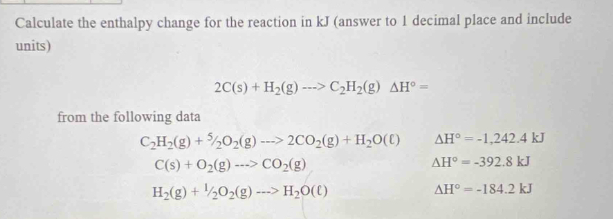 Calculate the enthalpy change for the reaction in kJ (answer to 1 decimal place and include
units)
2C(s)+H_2(g)to C_2H_2(g)△ H°=
from the following data
C_2H_2(g)+^5/_2O_2(g)to 2CO_2(g)+H_2O(ell ) Delta H°=-1,242.4kJ
C(s)+O_2(g)to CO_2(g)
△ H°=-392.8kJ
H_2(g)+1/2O_2(g)to H_2O(ell )
△ H°=-184.2kJ