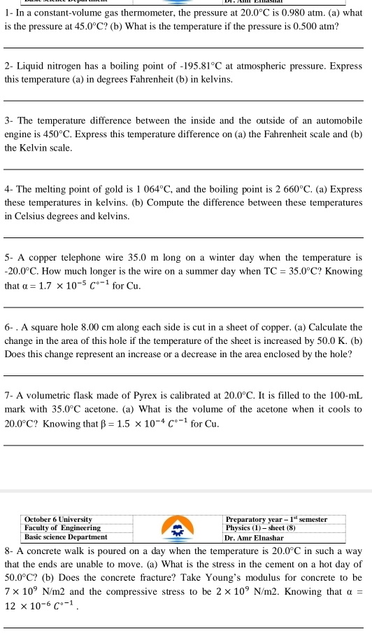 1- In a constant-volume gas thermometer, the pressure at 20.0°C is 0.980 atm. (a) what
is the pressure at 45.0°C ?? (b) What is the temperature if the pressure is 0.500 atm?
_
_
2- Liquid nitrogen has a boiling point of -195.81°C at atmospheric pressure. Express
this temperature (a) in degrees Fahrenheit (b) in kelvins.
_
3- The temperature difference between the inside and the outside of an automobile
engine is 450°C. Express this temperature difference on (a) the Fahrenheit scale and (b)
the Kelvin scale.
_
_
4- The melting point of gold is 1064°C , and the boiling point is 2660°C. (a) Express
these temperatures in kelvins. (b) Compute the difference between these temperatures
in Celsius degrees and kelvins.
5- A copper telephone wire 35.0 m long on a winter day when the temperature is
-20.0°C. How much longer is the wire on a summer day when TC=35.0°C ? Knowing
that alpha =1.7* 10^(-5)C^(circ -1) for Cu.
6- . A square hole 8.00 cm along each side is cut in a sheet of copper. (a) Calculate the
change in the area of this hole if the temperature of the sheet is increased by 50.0 K. (b)
Does this change represent an increase or a decrease in the area enclosed by the hole?
7- A volumetric flask made of Pyrex is calibrated at 20.0°C. It is filled to the 100-mL
mark with 35.0°C acetone. (a) What is the volume of the acetone when it cools to
20.0°C ? Knowing that beta =1.5* 10^(-4)C^(circ -1)forCu.
8- A concrete walk is poured on a day when the temperature is 20.0°C in such a way
that the ends are unable to move. (a) What is the stress in the cement on a hot day of
50.0°C ? (b) Does the concrete fracture? Take Young's modulus for concrete to be
7* 10^9N/m2 and the compressive stress to be 2* 10^9 N/m2. Knowing that alpha =
12* 10^(-6)C^(0-1).