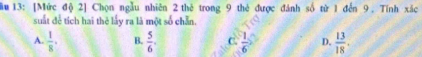 ầu 13: [Mức độ 2] Chọn ngẫu nhiên 2 thẻ trong 9 thẻ được đánh số từ 1 đến 9, Tính xắc
suất để tích hai thẻ lấy ra là một số chẵn.
A.  1/8 .  5/6 ,  1/6   13/18 . 
B.
C.
D.