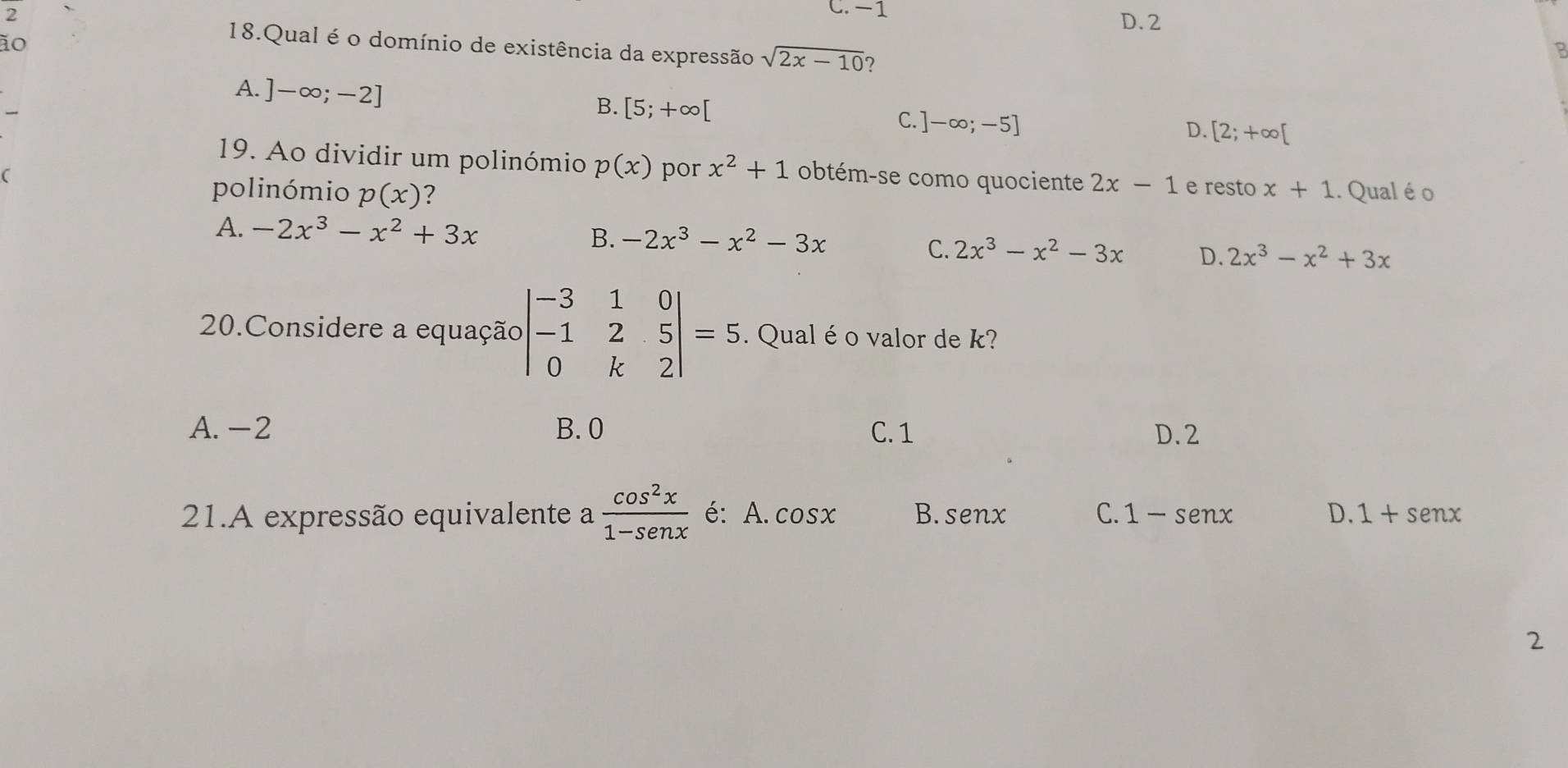 2
C. -1
D. 2
ão
18.Qual é o domínio de existência da expressão sqrt(2x-10)
A. ]-∈fty ;-2]
B. [5;+∈fty [
C. ]-∈fty ;-5]
D. [2;+∈fty [
19. Ao dividir um polinómio p(x) por x^2+1 obtém-se como quociente 2x-1
polinómio p(x) e resto x+1.. Qual é o
A. -2x^3-x^2+3x B. -2x^3-x^2-3x 2x^3-x^2+3x
C. 2x^3-x^2-3x D.
20.Considere a equação beginvmatrix -3&1&0 -1&2&5 0&k&2endvmatrix =5. Qual é o valor de k?
A. -2 B. 0 C. 1 D. 2
21.A expressão equivalente a  cos^2x/1-sen x  é: A. cos x B. senx C. 1-senx D. 1+senx
2