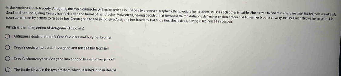 In the Ancient Greek tragedy, Antigone, the main character Antigone arrives in Thebes to prevent a prophecy that predicts her brothers will kill each other in battle. She arrives to find that she is too late; her brothers are already
dead and her uncle, King Creon, has forbidden the burial of her brother Polyneices, having decided that he was a traitor. Antigone defies her uncle's orders and buries her brother anyway. In fury, Creon throws her in jail, but is
soon convinced by others to release her. Creon goes to the jail to give Antigone her freedom, but finds that she is dead, having killed herself in despair.
Which is the rising action of Antigone? (10 points)
Antigone's decision to defy Creon's orders and bury her brother
Creon's decision to pardon Antigone and release her from jail
Creon's discovery that Antigone has hanged herself in her jail cell
The battle between the two brothers which resulted in their deaths