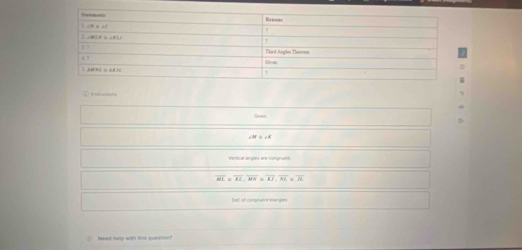 Instructions
Given
∠ M≌ ∠ K
Vertical angles are congruent.
overline ML=overline KL,overline MN=overline KJ,overline NL≌ overline JL
Def, of congruent triangles
③ Need help with this question?