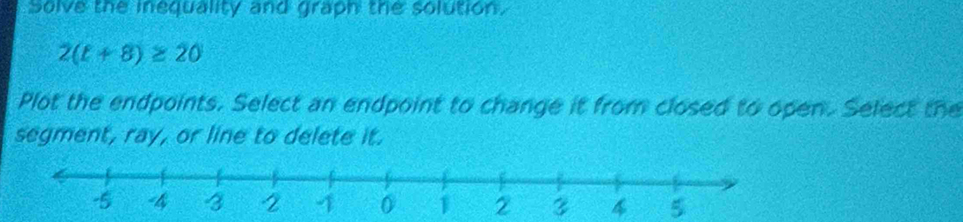 Solve the inequality and graph the solution.
2(t+8)≥ 20
Plot the endpoints. Select an endpoint to change it from closed to open. Select the 
segment, ray, or line to delete it.
3 5