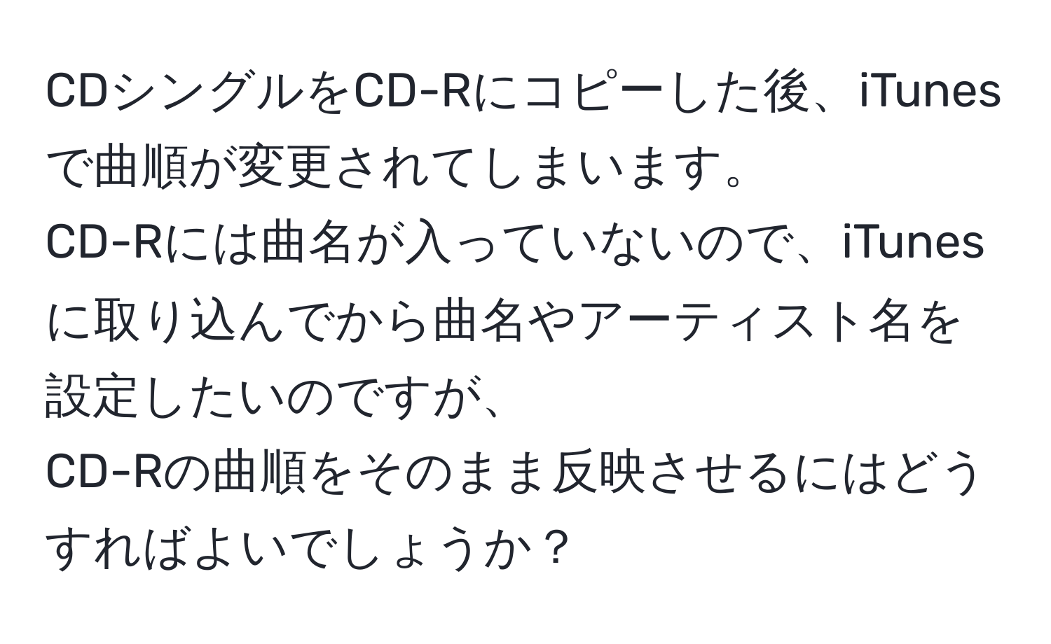 CDシングルをCD-Rにコピーした後、iTunesで曲順が変更されてしまいます。  
CD-Rには曲名が入っていないので、iTunesに取り込んでから曲名やアーティスト名を設定したいのですが、  
CD-Rの曲順をそのまま反映させるにはどうすればよいでしょうか？