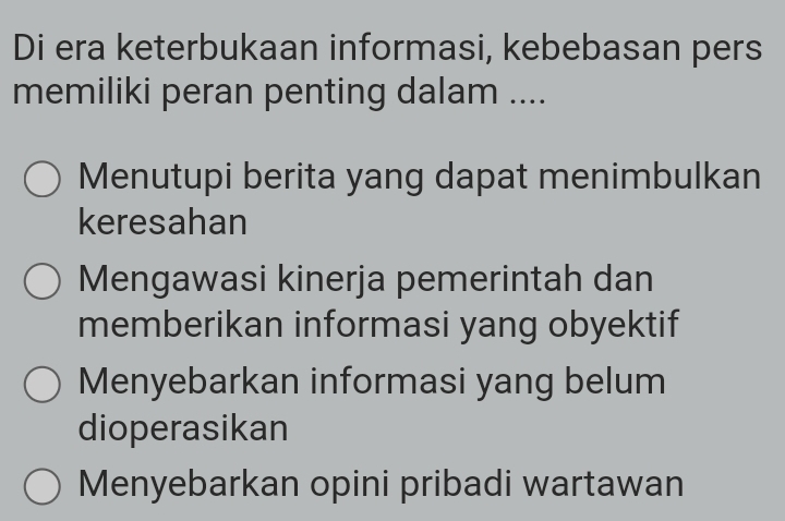 Di era keterbukaan informasi, kebebasan pers
memiliki peran penting dalam ....
Menutupi berita yang dapat menimbulkan
keresahan
Mengawasi kinerja pemerintah dan
memberikan informasi yang obyektif
Menyebarkan informasi yang belum
dioperasikan
Menyebarkan opini pribadi wartawan