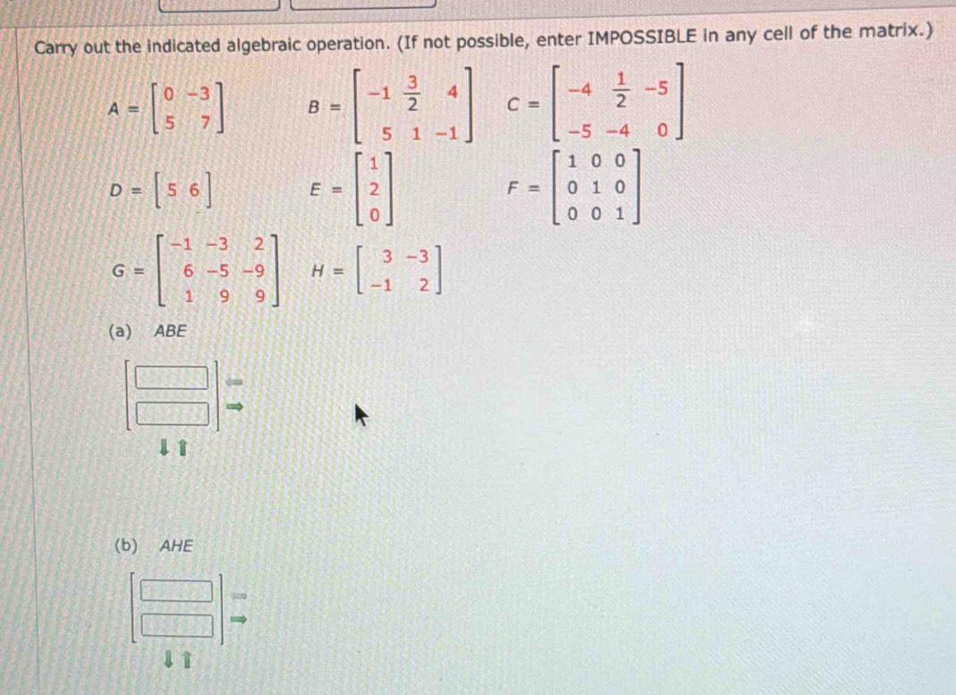 Carry out the indicated algebraic operation. (If not possible, enter IMPOSSIBLE in any cell of the matrix.)
A=beginbmatrix 0&-3 5&7endbmatrix B=beginbmatrix -1& 3/2 &4 5&1&-1endbmatrix C=beginbmatrix -4& 1/2 &-5 -5&-4&0endbmatrix
D=[56] E=beginbmatrix 1 2 0endbmatrix
F=beginbmatrix 1&0&0 0&1&0 0&0&1endbmatrix
G=beginbmatrix -1&-3&2 6&-5&-9 1&9&9endbmatrix H=beginbmatrix 3&-3 -1&2endbmatrix
(a) ABE 
1 
(b) AHE
beginbmatrix □  □ endbmatrix =endarray