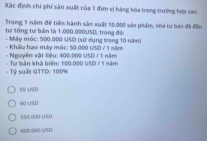 Xác định chi phí sản xuất của 1 đơn vị hàng hóa trong trường hợp sau:
Trong 1 năm để tiến hành sản xuất 10.000 sản phẩm, nhà tư bản đã đầu
tư tổng tư bản là 1.000.000USD, trong đó:
- Máy móc: 500.000 USD (sử dụng trong 10 năm)
- Khấu hao máy móc: 50.000 USD / 1 năm
- Nguyên vật liệu: 400.000 USD / 1 năm
- Tư bản khả biến: 100.000 USD / 1 năm
- Tỷ suất GTTD: 100%
55 USD
60 USD
550.000 USD
600.000 USD