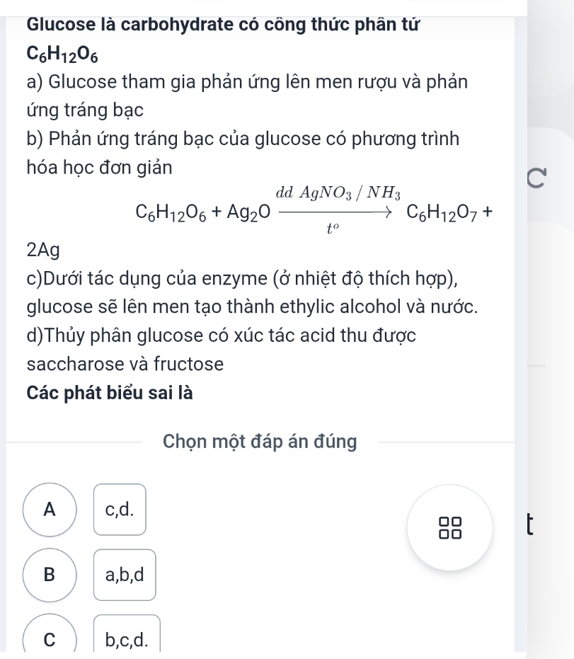 Glucose là carbohydrate có công thức phân tứ
C_6H_12O_6
a) Glucose tham gia phản ứng lên men rượu và phản
ứng tráng bạc
b) Phản ứng tráng bạc của glucose có phương trình
hóa học đơn giản
C
C_6H_12O_6+Ag_2Oxrightarrow ddAgNO_3/NH_3C_6H_12O_7+
2Ag
c)Dưới tác dụng của enzyme (ở nhiệt độ thích hợp),
glucose sẽ lên men tạo thành ethylic alcohol và nước.
d)Thủy phân glucose có xúc tác acid thu được
saccharose và fructose
Các phát biểu sai là
Chọn một đáp án đúng
A c,d.
B a,b,d
C b,c,d.