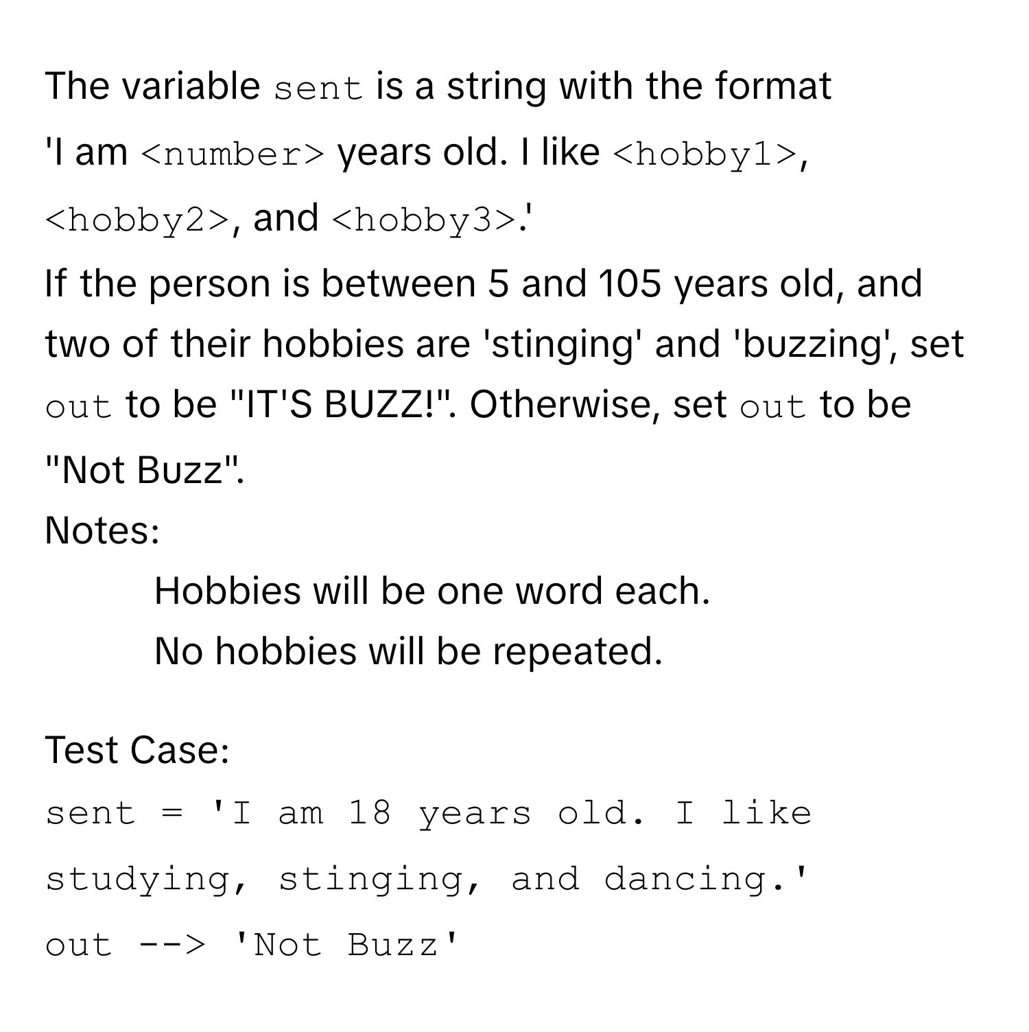 The variable `sent` is a string with the format 

'I am ` ` years old. I like ` `, ` `, and ` `.'

If the person is between 5 and 105 years old, and two of their hobbies are 'stinging' and 'buzzing', set `out` to be "IT'S BUZZ!". Otherwise, set `out` to be "Not Buzz".

Notes:
- Hobbies will be one word each.
- No hobbies will be repeated.

Test Case:
`sent = 'I am 18 years old. I like studying, stinging, and dancing.'`
`out --> 'Not Buzz'`