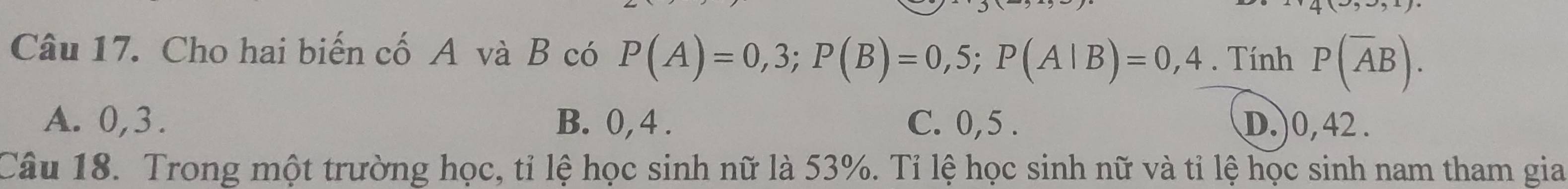 Cho hai biến cố A và B có P(A)=0,3; P(B)=0,5; P(A|B)=0,4. Tính P(overline AB).
A. 0, 3. B. 0, 4. C. 0, 5. D.) 0, 42.
Câu 18. Trong một trường học, tỉ lệ học sinh nữ là 53%. Tỉ lệ học sinh nữ và tỉ lệ học sinh nam tham gia