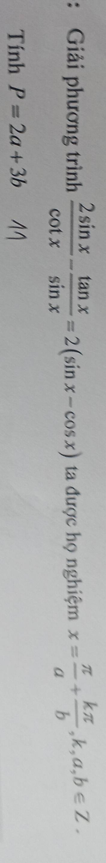 Giải phương trình  2sin x/cot x - tan x/sin x =2(sin x-cos x) ta được họ nghiệm x= π /a + kπ /b ,k,a,b∈ Z. 
Tính P=2a+3b