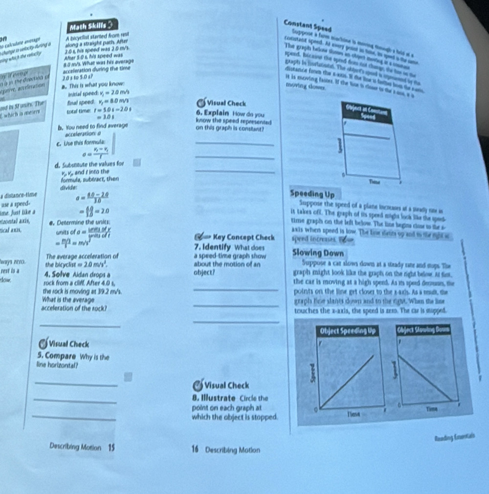 Math Skills 
Constant Speed Suppoot à farm niochine ia moving dimogh a heip at a
to calculate averago on
A bicyclist started from rest
2.0 s, his speed was 2.0 m/s
vùng whàch the velactty i  hange to velacity during a along a straight path. After
cricistant speed. As every point in lone, in seed is the sme
The graph balose shous in obqt imenng is a coumae .
After 5.0 s, his speed was
8.0 m/s. What was his average
speed, hicaine the speed fom iot chans the his on me
graphts is initaontn. The abjent's speed i sgrsumed to the
iy  ifaverge acceleration during the time
distance from the sos. B the lse is fae fo the s en
o s in the direction of ).0 s to 5.0 s?
it is moving faster. If the line is close io th zans, a a
égative, acceferation a. This is what you know! moving slowex.
initial speed: v_1=2.0m/s
I, which is meters ved in SF units. The final speed: v_f=8.0m/s
a Visual Check
total time r=5.0s-2.0s
Object an Co
6. Explain How dn you
Speed
=3.0s know the speed represented
b. You need to find average
on this graph is constant?
acceleration: a
c. Use this formula:
_
sigma =frac V_f=V_ff
_
_
d. Substitute the values for
-V. , and f into the
formula, subtract, then
Tie
divide:
a dislance-time
use a speed a= (6.0-2.0)/3.0 
Speeding Up
Suppose the speed of a plane increases at a seady rne is
ime. Just like a = (6.0)/3.0 =2.0
it takes off. The graph of its speed might look like the spees
rizontal axis, e. Determine the units:
time graph on the left below. The line begin class to the s
axis when speed is low. The line slatts up and in the right ic
tical axis, units of a= unitsofy/unitsoft  Key Concept Check speed increases
= (m/s)/s =m/s^2
7. Identify What does
The average acceleration of a speed-time graph show Slowing Down
ways zero. the bicyclist = 2.0m/s^3. about the motion of an Suppose a car slows down at a steady rate and sups. The
rest is a 4. Solve Aidan drops a object? graph might look like the graph on the right below. At fist,
_
eow. rock from a cliff. After 4.0 s, the car is moving at a high speed. As its speed demuse, te
the rock is moving at 39.2 m/s. points on the line get closer to the x-axis. As a rad, the
_
What is the average graph fine slants down and to the right. When the lime
acceleration of the rock? touches the x-axis, the speed is zem. The car is stapped.
_
_
 
a  Visual Check
5. Compare Why is the
line horizontal?
_
7
Visual Check
_
8. Illustrate Circle the
_
point on each graph at 
which the object is stapped.
Reading Eontals
Describing Motion 15 16 Describing Motion