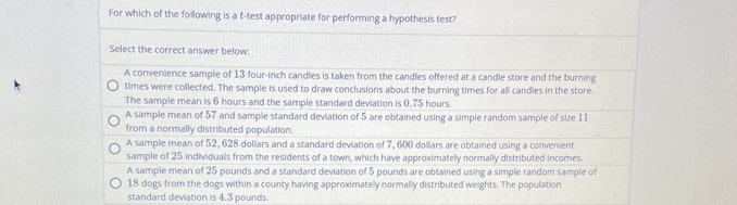 For which of the following is a t-test appropriate for performing a hypothesis test?
Select the correct answer below:
A convenience sample of 13 four-inch candles is taken from the candles offered at a candle store and the burning
times were collected. The sample is used to draw conclusions about the burning times for all candles in the store.
The sample mean is 6 hours and the sample standard deviation is 0.75 hours.
A sample mean of 57 and sample standard deviation of 5 are obtained using a simple random sample of size 11
from a normally distributed population.
A sample mean of 52, 628 dollars and a standard deviation of 7, 600 dollars are obtained using a convenient
sample of 25 individuals from the residents of a town, which have approximately normally distributed incomes.
A sample mean of 25 pounds and a standard deviation of 5 pounds are obtained using a simple random sample of
18 dogs from the dogs within a county having approximately normally distributed weights. The population
standard deviation is 4.3 pounds.