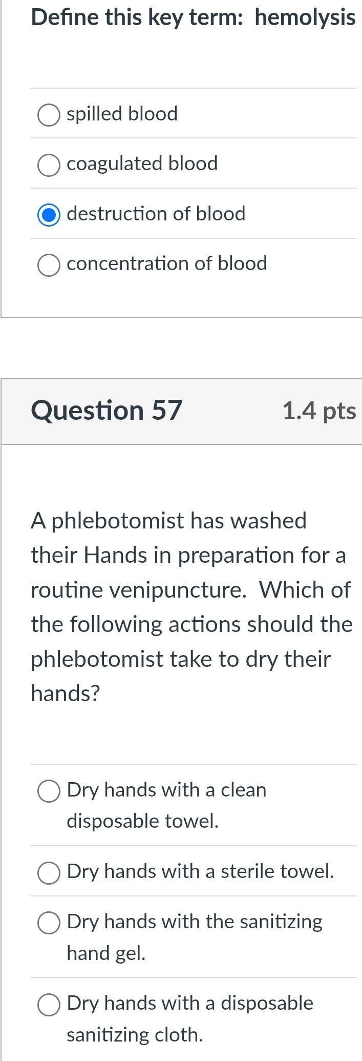 Defne this key term: hemolysis
spilled blood
coagulated blood
destruction of blood
concentration of blood
Question 57 1.4 pts
A phlebotomist has washed
their Hands in preparation for a
routine venipuncture. Which of
the following actions should the
phlebotomist take to dry their
hands?
Dry hands with a clean
disposable towel.
Dry hands with a sterile towel.
Dry hands with the sanitizing
hand gel.
Dry hands with a disposable
sanitizing cloth.