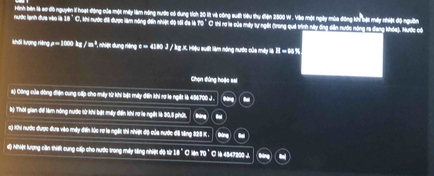 Hình bên là sơ đồ nguyên lí hoạt động của một máy làm nóng nước có dung tích 20 lít và công suất tiêu thụ điện 2500 W. Vào một ngày mùa đông khi bật máy nhiệt độ nguồn 
nước lạnh đưa vào là 18° C, khi nước đã được làm nóng đến nhiệt độ tối đa là 70° Ở thì rợ le của máy tự ngất (trong quá trình này ống dân nước nóng ra đang khóa). Nước có 
khối lượng riêng rho =1000kg/m^3 , nhiệt dung riêng c= 4180 J / kg.K. Hiệu suất làm nóng nước của máy là H=989. 
Chọn đúng hoặc sal 
a) Công của dòng điện cung cấp cho máy từ khi bật máy đến khi rơ le ngắt là 456700 J . ( Đứng ) Col 
b) Thời gian để làm nóng nước từ khi bật máy đến khi rơ le ngắt là 30,5 phút. Đứng Col 
c) Khi nước được đưa vào máy đến lúc rơ le ngắt thì nhiệt độ của nước đã tăng 325 K. Đứng Gol 
d) Nhiệt lượng cần thiết cung cấp cho nước trong máy tăng nhiệt độ từ 18 ° ơ lên 70° O lè 4347200 J. Đúng Bal