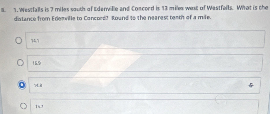 Westfalls is 7 miles south of Edenville and Concord is 13 miles west of Westfalls. What is the
distance from Edenville to Concord? Round to the nearest tenth of a mile.
14.1
16.9
14.8
15.7