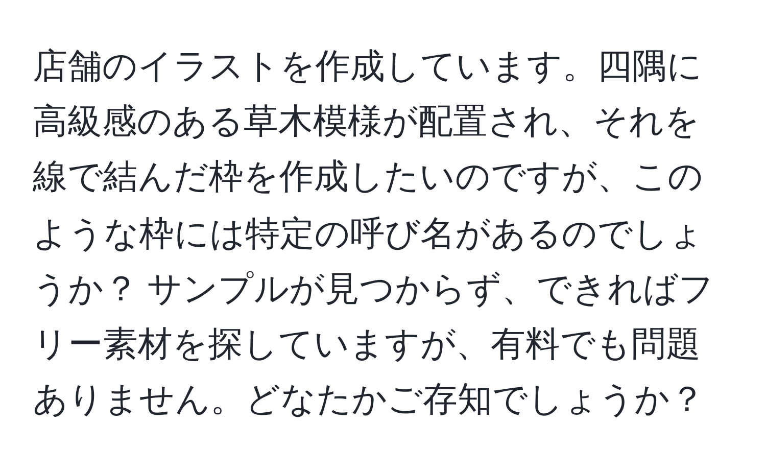 店舗のイラストを作成しています。四隅に高級感のある草木模様が配置され、それを線で結んだ枠を作成したいのですが、このような枠には特定の呼び名があるのでしょうか？ サンプルが見つからず、できればフリー素材を探していますが、有料でも問題ありません。どなたかご存知でしょうか？