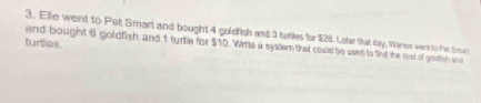 Elle went to Pet Smart and bought 4 goldfish and 3 tubles for $28. Later that day, Waren went to Pe Sar 
turties 
and bought 6 goldfish and 1 turtle for $10. Write a system that could be used to find the cost of goldtish and