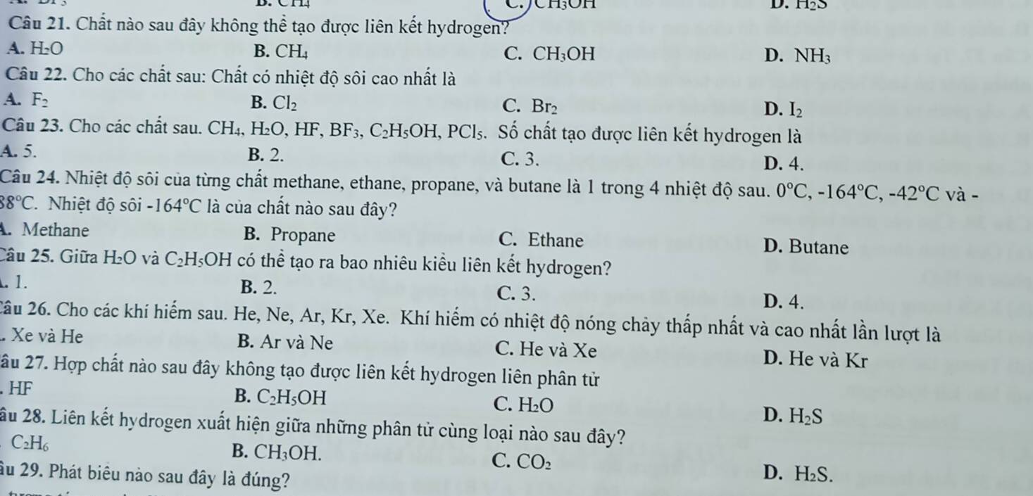 JCH₃OH D. H_2S
Câu 21. Chất nào sau đây không thể tạo được liên kết hydrogen?
A. H_2O B. CH₄ C. CH_3OH D. NH_3
Câu 22. Cho các chất sau: Chất có nhiệt độ sôi cao nhất là
A. F_2 B. Cl_2 C. Br_2 D. I_2
Câu 23. Cho các chất sau. CH_4,H_2O,HF,BF_3,C_2H_5OH,PCl_5 s. Số chất tạo được liên kết hydrogen là
A. 5. B. 2. C. 3.
D. 4.
Câu 24. Nhiệt độ sôi của từng chất methane, ethane, propane, và butane là 1 trong 4 nhiệt độ sau. 0°C,-164°C,-42°C và -
88°C Nhiệt độ sôi -164°C là của chất nào sau đây?
. Methane B. Propane C. Ethane D. Butane
Câu 25. Giữa H_2O và C_2H_5OH có thể tạo ra bao nhiêu kiểu liên kết hydrogen?. 1. B. 2. C. 3. D. 4.
2âu 26. Cho các khí hiếm sau. He, Ne, Ar, Kr, Xe. Khí hiếm có nhiệt độ nóng chảy thấp nhất và cao nhất lần lượt là
.. Xe và He B. Ar và Ne C. He và Xe D. He và Kr
ầu 27. Hợp chất nào sau đây không tạo được liên kết hydrogen liên phân tử. HF
B. C_2H_5OH
C. H_2O
D. H_2S
ầu 28. Liên kết hydrogen xuất hiện giữa những phân tử cùng loại nào sau đây?
C_2H_6
B. CH_3OH.
C. CO_2 D. H_2S
ầu 29. Phát biêu nào sau đây là đúng?