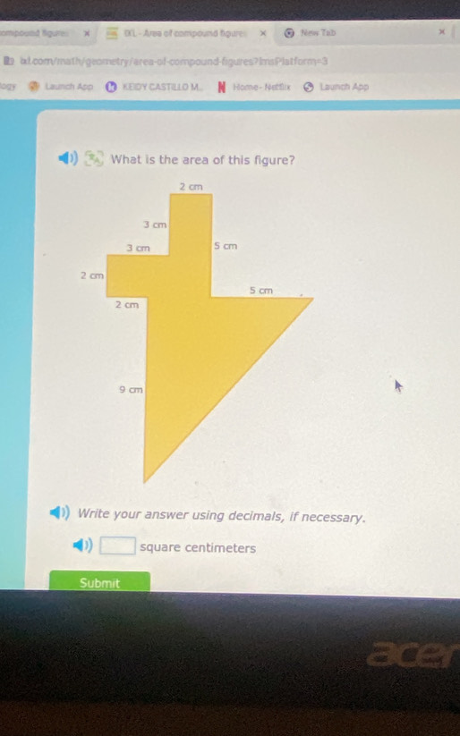 tompound figures OX'L - Ares of compound figure New Tab 
ix1.com/math/geometry/area-of-compound-figures?ImsPlatform=3 
logy Launch App KEIDY CASTILLO M. Home-Nettlix Launch App 
What is the area of this figure? 
Write your answer using decimals, if necessary. 
) □ square centimeters
Submit