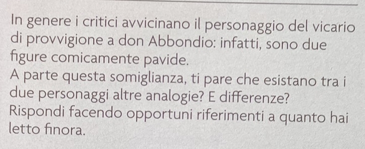 In genere i critici avvicinano il personaggio del vicario 
di provvigione a don Abbondio: infatti, sono due 
figure comicamente pavide. 
A parte questa somiglianza, ti pare che esistano tra i 
due personaggi altre analogie? E differenze? 
Rispondi facendo opportuni riferimenti a quanto hai 
letto finora.