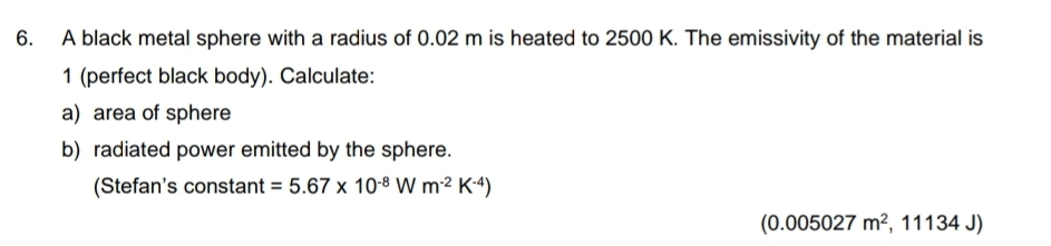 A black metal sphere with a radius of 0.02 m is heated to 2500 K. The emissivity of the material is 
1 (perfect black body). Calculate: 
a) area of sphere 
b) radiated power emitted by the sphere. 
(Stefan's constant =5.67* 10^(-8)Wm^(-2)K^(-4))
(0.005027m^2, ,11134J)