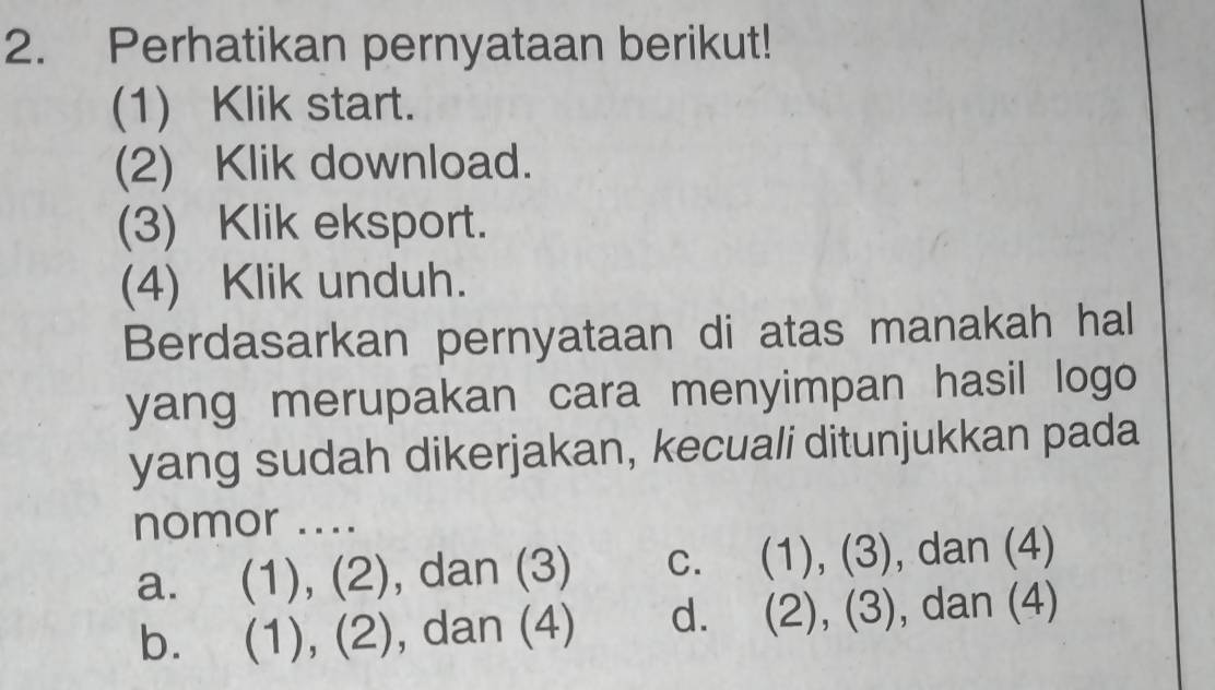 Perhatikan pernyataan berikut!
(1) Klik start.
(2) Klik download.
(3) Klik eksport.
(4) Klik unduh.
Berdasarkan pernyataan di atas manakah hal
yang merupakan cara menyimpan hasil logo
yang sudah dikerjakan, kecuali ditunjukkan pada
nomor ....
a. (1), (2), dan (3) c. (1), (3), dan (4)
bì (1), (2) , dan (4) d. (2), (3), dan (4)