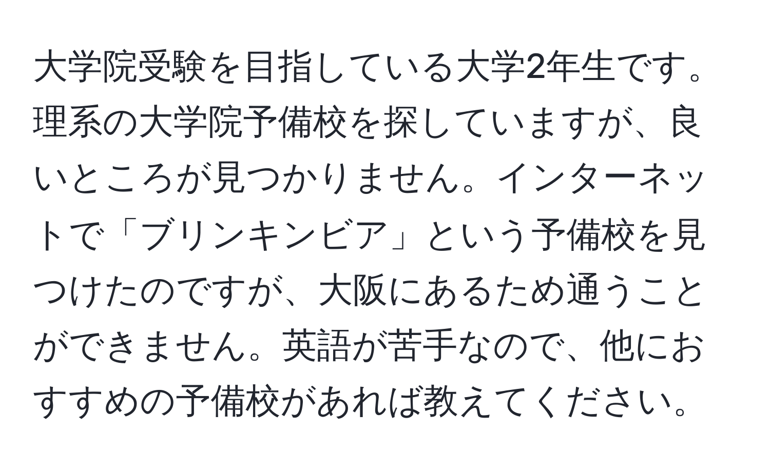 大学院受験を目指している大学2年生です。理系の大学院予備校を探していますが、良いところが見つかりません。インターネットで「ブリンキンビア」という予備校を見つけたのですが、大阪にあるため通うことができません。英語が苦手なので、他におすすめの予備校があれば教えてください。