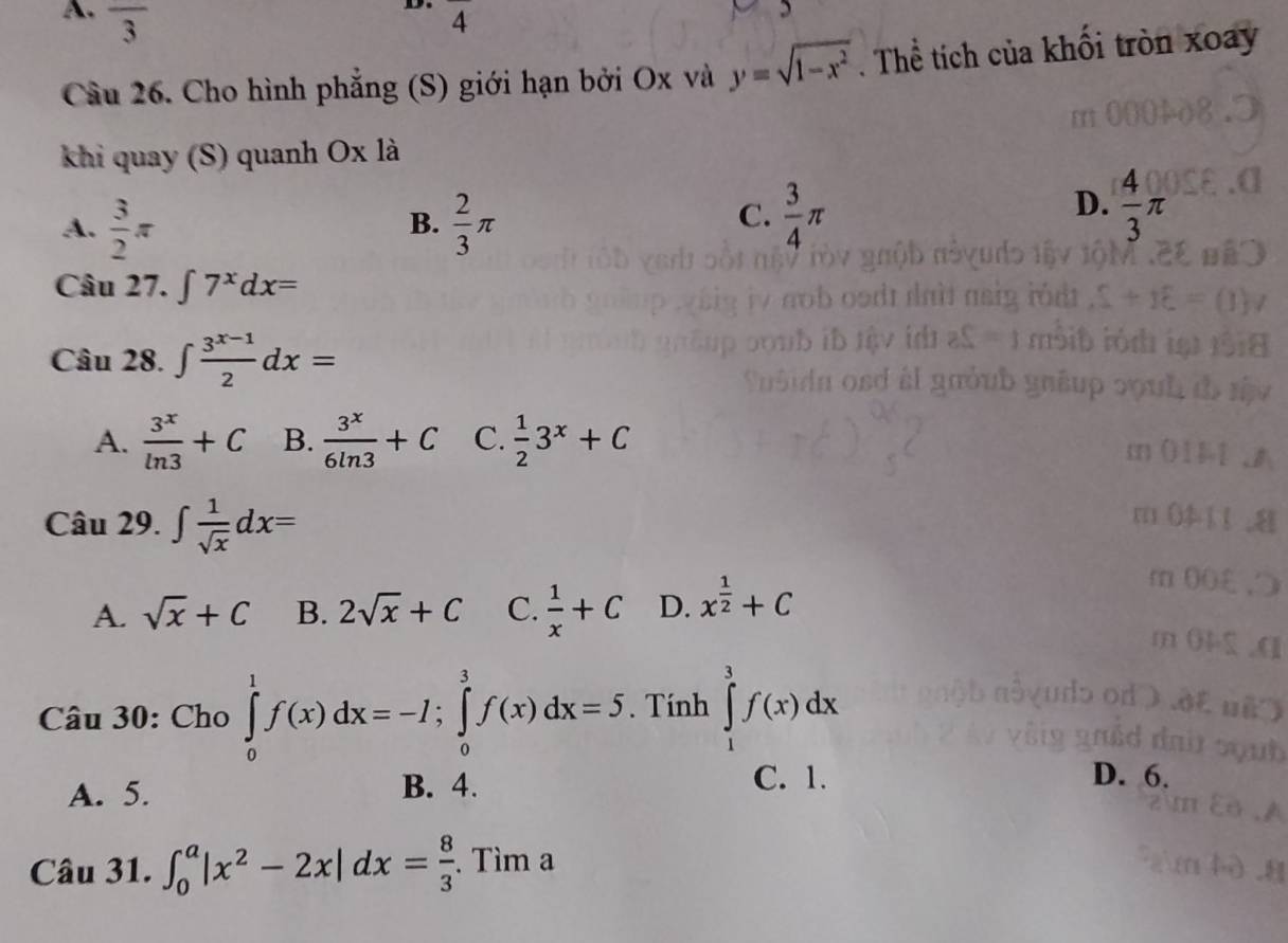 A. overline 3.
4
Câu 26. Cho hình phẳng (S) giới hạn bởi Ox và y=sqrt(1-x^2) Thể tích của khổi tròn xoay
khi quay (S) quanh Ox là
A.  3/2 π  2/3 π
B.
D.
C.  3/4 π  4/3 π
Câu 27. ∈t 7^xdx=
Câu 28. ∈t  (3^(x-1))/2 dx=
A.  3^x/ln 3 +C B.  3^x/6ln 3 +C C.  1/2 3^x+C
Câu 29. ∈t  1/sqrt(x) dx=
A. sqrt(x)+C B. 2sqrt(x)+C C.  1/x +C D. x^(frac 1)2+C
Câu 30: Cho ∈tlimits _0^(1f(x)dx=-I; ∈tlimits _0^3f(x)dx=5. Tính ∈tlimits _1^3f(x)dx
A. 5. B. 4.
C. 1. D. 6.
Câu 31. ∈t _0^a|x^2)-2x|dx= 8/3 . Tìm a