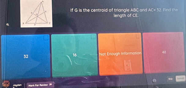 If G is the centroid of triangle ABC and AC=32 Find the
length of CE.
32 Not Enough Information 48
16

Skip
Jayden Mark For Review