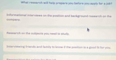 What research will help prepare you before you apply for a job?
Informational interviews on the position and background research on the
company.
Research on the subjects you need to study.
Interviewing friends and family to know if the position is a good fit for you.