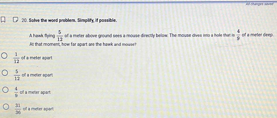 All changes saved
20. Solve the word problem. Simplify, if possible.
A hawk flying  5/12  of a meter above ground sees a mouse directly below. The mouse dives into a hole that is  4/9  of a meter deep.
At that moment, how far apart are the hawk and mouse?
 1/12  of a meter apart
 5/12  of a meter apart
 4/9  of a meter apart
 31/36  of a meter apart