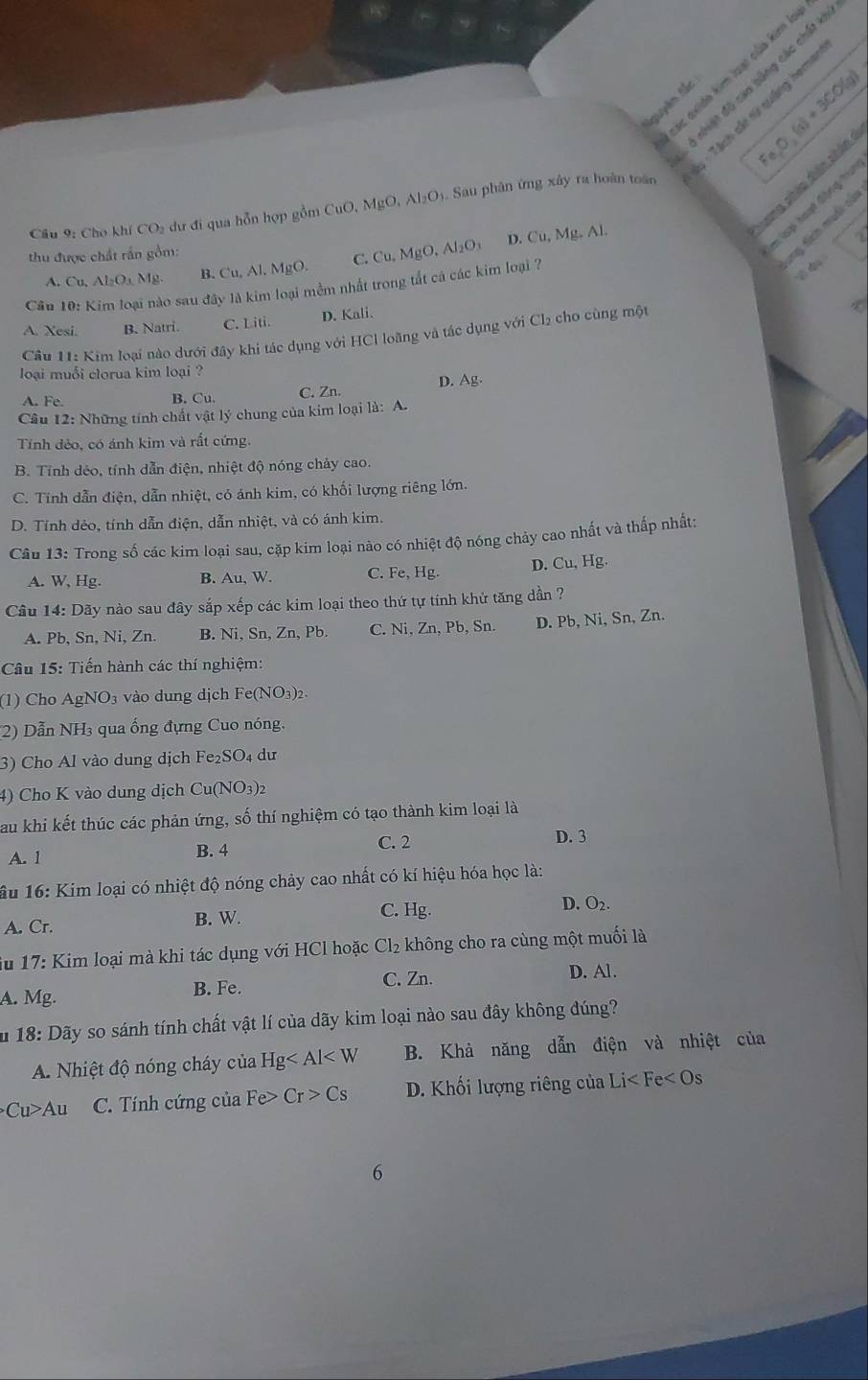 các axido kim hoạo của kim 
Ở nhiật độ cao bằng các chất 
Nguyên lắc
Fe,O,(s)+3CO(g)
: : Tách sác sử quảng hema
umg pháo diân shân
Cầu 9: Cho khí CO2 dự đi qua hỗn hợp gồm CuO, MgO, Al₂O₁. Sau phân ứng xây ra hoàn toàn
thu được chất rần gồm: MgO Al_2O_3
I lại hoạt động tu
ny tích muối củi
A. Cu. A _2O_3M
B. Cu, Al, MgO. C. Cu. D. Cu, Mg. Al.
Cầu 10: Kim loại nào sau đây là kim loại mềm nhất trong tắt cả các kim loại 7
A. Xesi. B. Natri. C. Liti. D. Kali.
Câu 11: Kim loại nào dưới đây khi tác dụng với HCl loãng và tác dụng với Cl₂ cho cùng một
loại muổi clorua kim loại ?
A. Fe. B. Cu. C. Zn. D. Ag.
Câu 12: Những tính chất vật lý chung của kim loại là: A.
Tính đẻo, có ánh kim và rất cứng.
B. Tính dẻo, tính dẫn điện, nhiệt độ nóng chảy cao.
C. Tính dẫn điện, dẫn nhiệt, có ánh kim, có khối lượng riêng lớn.
D. Tính dẻo, tính dẫn điện, dẫn nhiệt, và có ánh kim.
Câu 13: Trong số các kim loại sau, cặp kim loại nào có nhiệt độ nóng chảy cao nhất và thấp nhất:
A. W, Hg. B. Au, W. C. Fe, Hg. D. Cu. , Hg.
Câu 14: Dãy nào sau đây sắp xếp các kim loại theo thứ tự tính khử tăng dần ?
A. Pb, Sn, Ni, Zn. B. Ni, Sn, Zn, Pb. C. Ni, Zn, Pb, Sn. D. Pb, Ni, Sn, Zn.
Câu 15: Tiến hành các thí nghiệm:
(1) Cho AgNO₃ vào dung dịch Fe(NO₃)2.
(2) Dẫn NH₃ qua ống đựng Cuo nóng.
3) Cho Al vào dung dịch Fe₂SO₄ dư
4) Cho K vào dung dịch Cu(NO3)2
Sau khi kết thúc các phản ứng, số thí nghiệm có tạo thành kim loại là
C. 2 D. 3
A. 1 B. 4
ầu 16: Kim loại có nhiệt độ nóng chảy cao nhất có kí hiệu hóa học là:
C. Hg.
A. Cr. B. W. D. O_2.
iu 17: Kim loại mà khi tác dụng với HCl hoặc Cl_2 không cho ra cùng một muối là
C. Zn. D. Al.
A. Mg. B. Fe.
18: Dãy so sánh tính chất vật lí của dãy kim loại nào sau đây không đúng?
A. Nhiệt độ nóng cháy của Hg B. Khả năng dẫn điện và nhiệt của
Cu>Au C. Tính cứng của Fe> Cr>Cs D. Khối lượng riêng của Li< Fe  <0</tex> s 
6