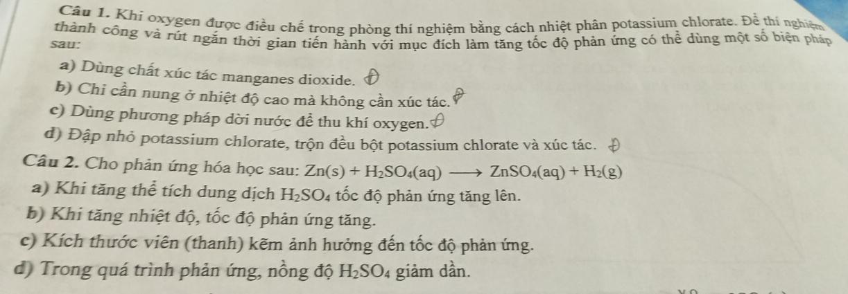 Khi oxygen được điều chế trong phòng thí nghiệm bằng cách nhiệt phân potassium chlorate. Để thí nghiệm 
sau: thành công và rút ngăn thời gian tiến hành với mục đích làm tăng tốc độ phản ứng có thể dùng một số biện pháp 
a) Dùng chất xúc tác manganes dioxide. 
b) Chi cần nung ở nhiệt độ cao mà không cần xúc tác. 
c) Dùng phương pháp dời nước để thu khí oxygen.' 
d) Đập nhỏ potassium chlorate, trộn đều bột potassium chlorate và xúc tác. 
Câu 2. Cho phản ứng hóa học sau: Zn(s)+H_2SO_4(aq)to ZnSO_4(aq)+H_2(g)
a) Khi tăng thể tích dung dịch H_2SO_4 tốc độ phản ứng tăng lên. 
b) Khi tăng nhiệt độ, tốc độ phản ứng tăng. 
c) Kích thước viên (thanh) kẽm ảnh hưởng đến tốc độ phản ứng. 
d) Trong quá trình phản ứng, nồng độ H_2SO_4 giảm dần.