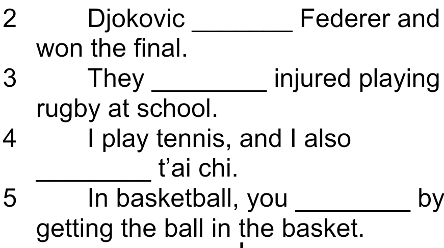 Djokovic _Federer and 
won the final. 
3 They _injured playing 
rugby at school. 
4 I play tennis, and I also 
_t'ai chi. 
5 In basketball, you _by 
getting the ball in the basket.